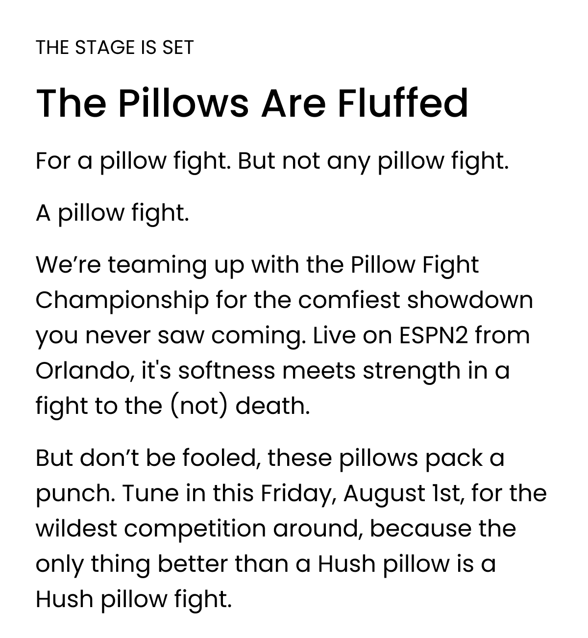 THE STAGE IS SET The Pillows Are Fluffed For a pillow fight. But not any pillow fight. A pillow fight.  We’re teaming up with the Pillow Fight Championship for the comfiest showdown you never saw coming. Live on ESPN2 from Orlando, it's softness meets strength in a fight to the (not) death. But don’t be fooled, these pillows pack a punch. Tune in this Friday, August 1st, for the wildest competition around, because the only thing better than a Hush pillow is a Hush pillow fight.
