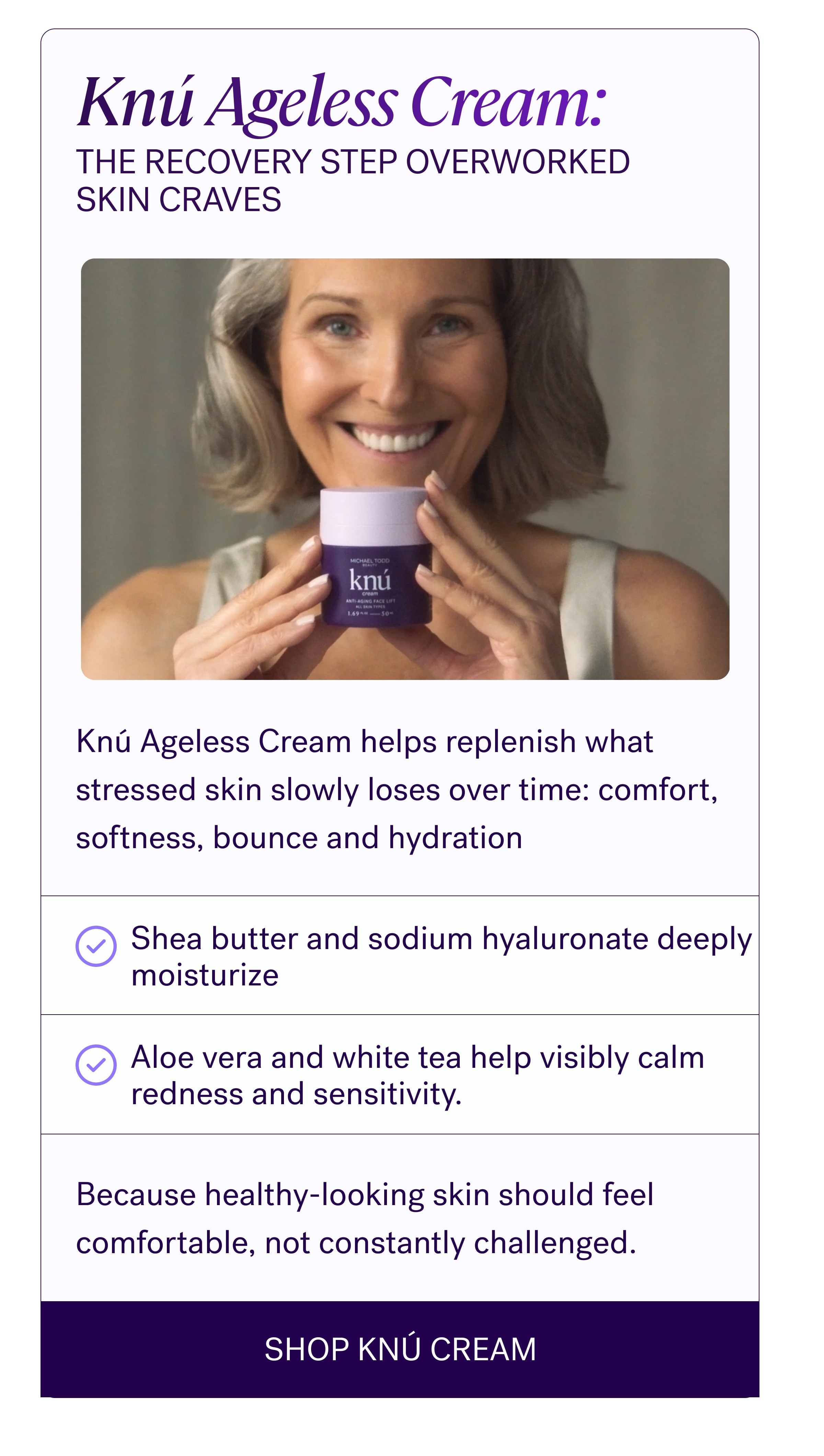 Knú Ageless Cream: The Recovery Step Overworked Skin Craves Knú Ageless Cream helps replenish what stressed skin slowly loses over time: comfort, softness, bounce and hydration Shea butter and sodium hyaluronate deeply moisturize Aloe vera and white tea help visibly calm redness and sensitivity. Because healthy-looking skin should feel comfortable, not constantly challenged. SHOP KNÚ CREAM