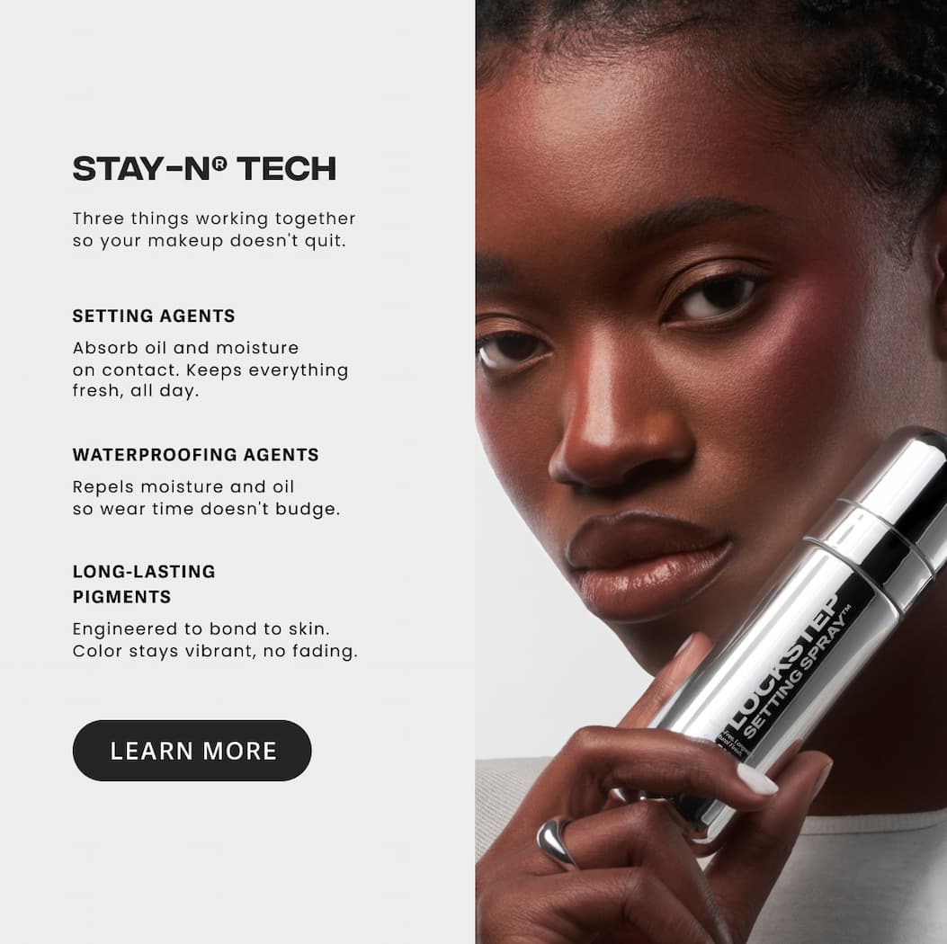 STAY-N TECH Setting Agents Absorb oil and moisture on contact. Keeps everything fresh, all day. Waterproofing Agents Repels moisture and oil so wear time doesn't budge. Long-Lasting Pigments Engineered to bond to skin. Color stays vibrant, no fading. [LEARN MORE]