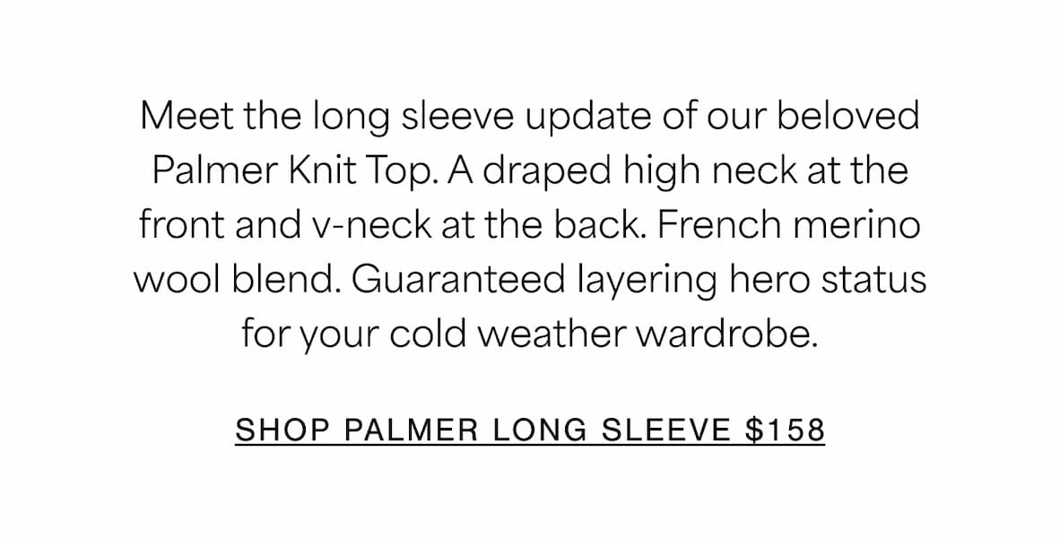 Meet the long sleeve update of our beloved Palmer Knit Top. A draped high neck at the front and v-neck at the back. French merino wool blend. Guaranteed layering hero status for your&nbsp;cold weather wardrobe. SHOP PALMER LONG SLEEVE $158