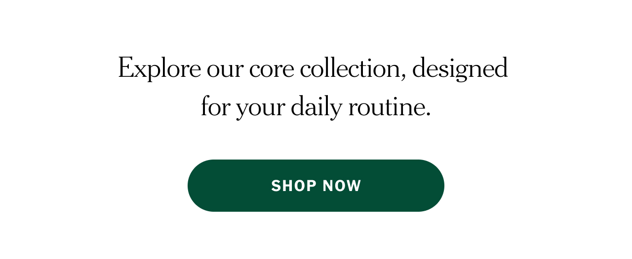 Explore our core collection, designed for your daily routine. Shop now.
