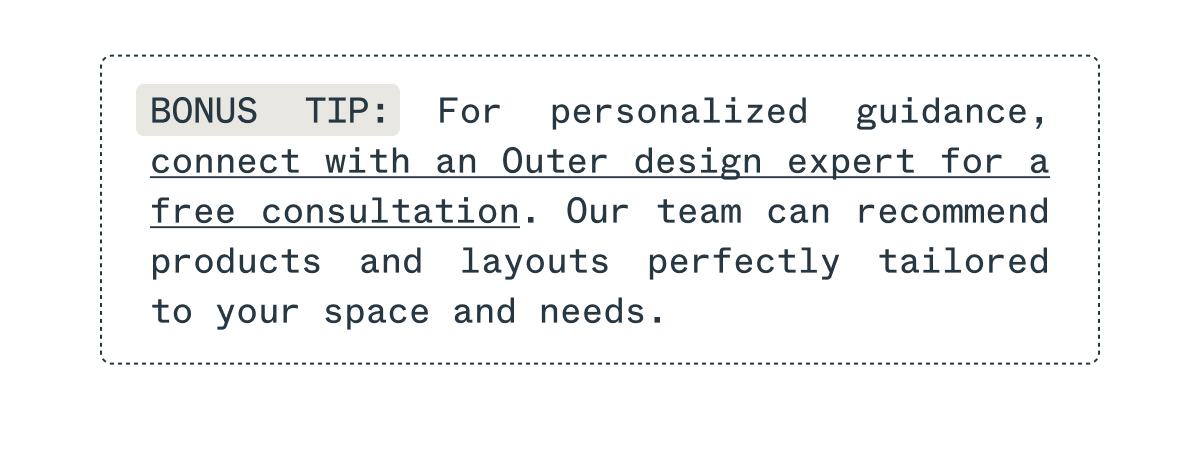 BONUS TIP: For personalized guidance, connect with an Outer design expert for a free consultation. Our team can recommend products and layouts perfectly tailored to your space and needs.