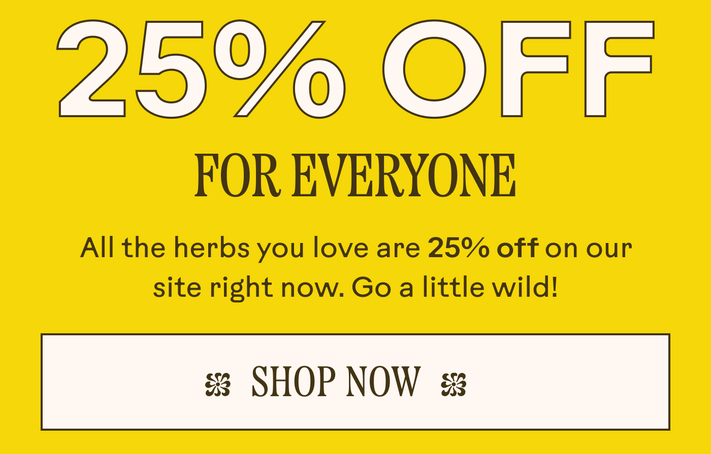 25% Off, For Everyone All the herbs you love are 25% off on our site right now. Go a little wild!