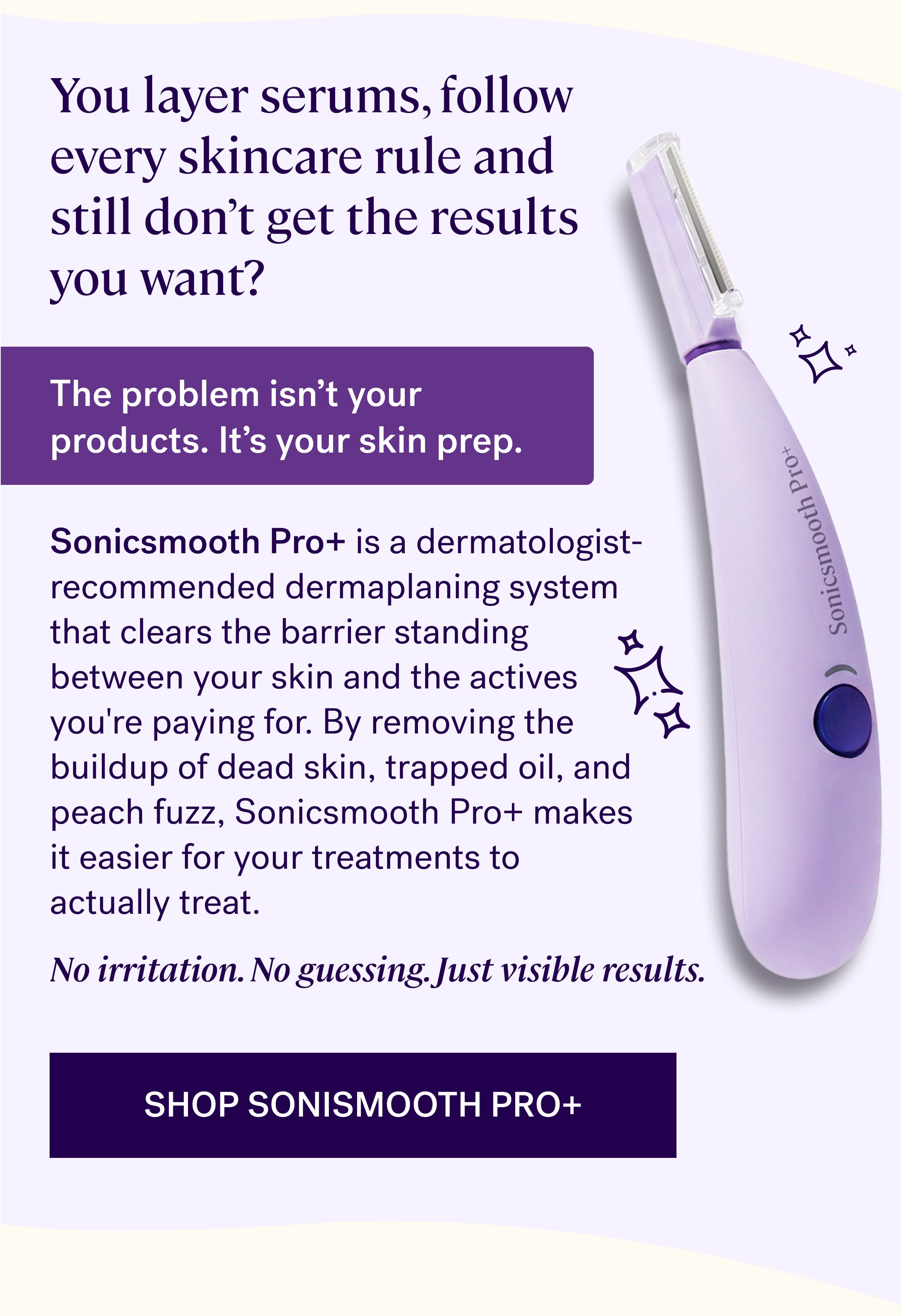 You layer serums, follow every skincare rule and still don’t get the results you want?&nbsp; The problem isn’t your products. It’s your skin prep. Sonicsmooth Pro+&nbsp;is a dermatologist-recommended dermaplaning system that clears the barrier standing between your skin and the actives you're paying for. By removing the buildup of dead skin, trapped oil, and peach fuzz, Sonicsmooth Pro+ makes it easier for your treatments to actually&nbsp;treat. No irritation. No guessing. Just visible results. Shop Sonismooth Pro+