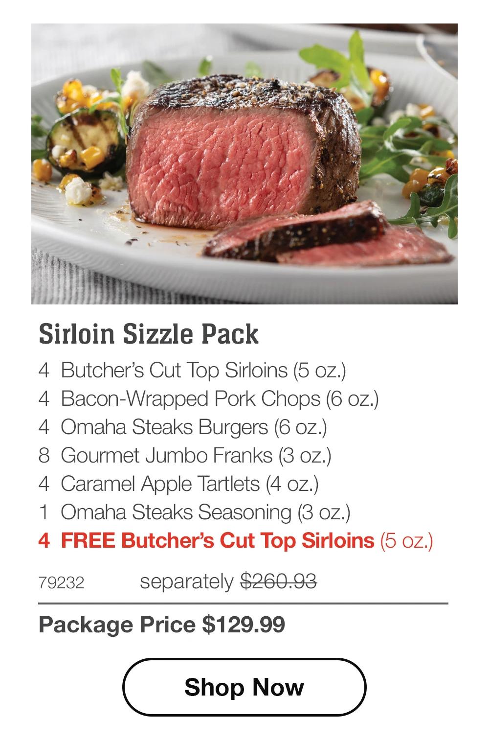 Sirloin Sizzle Pack - 4 Butcher's Cut Top Sirloins (5 oz.) - 4 Bacon-Wrapped Pork Chops (6 oz.) - 4 Omaha Steaks Burgers (6 oz.) - 8 Gourmet Jumbo Franks (3 oz.) - 4 Caramel Apple Tartlets (4 oz.) - 1 Omaha Steaks Seasoning (3 oz.) - 4 FREE Butcher's Cut Top Sirloins (5 oz.) - 79232 separately $260.93 | Package Price $129.99 || Shop Now