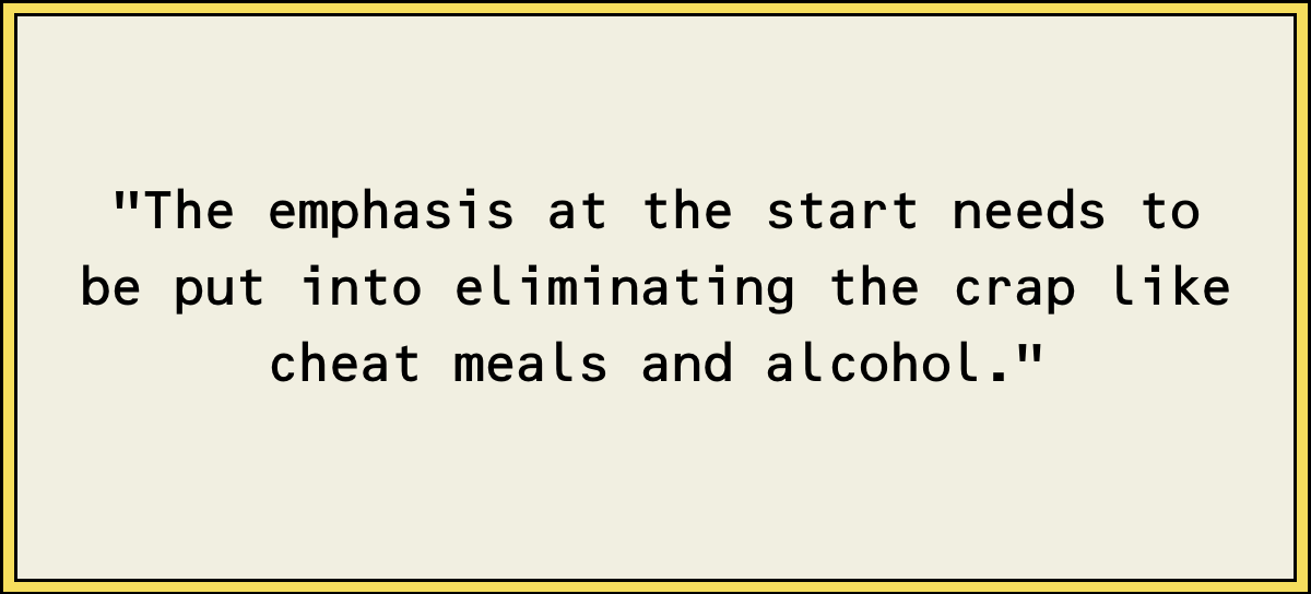 The emphasis at the start needs to be put into eliminating the crap like cheat meals and alcohol.
