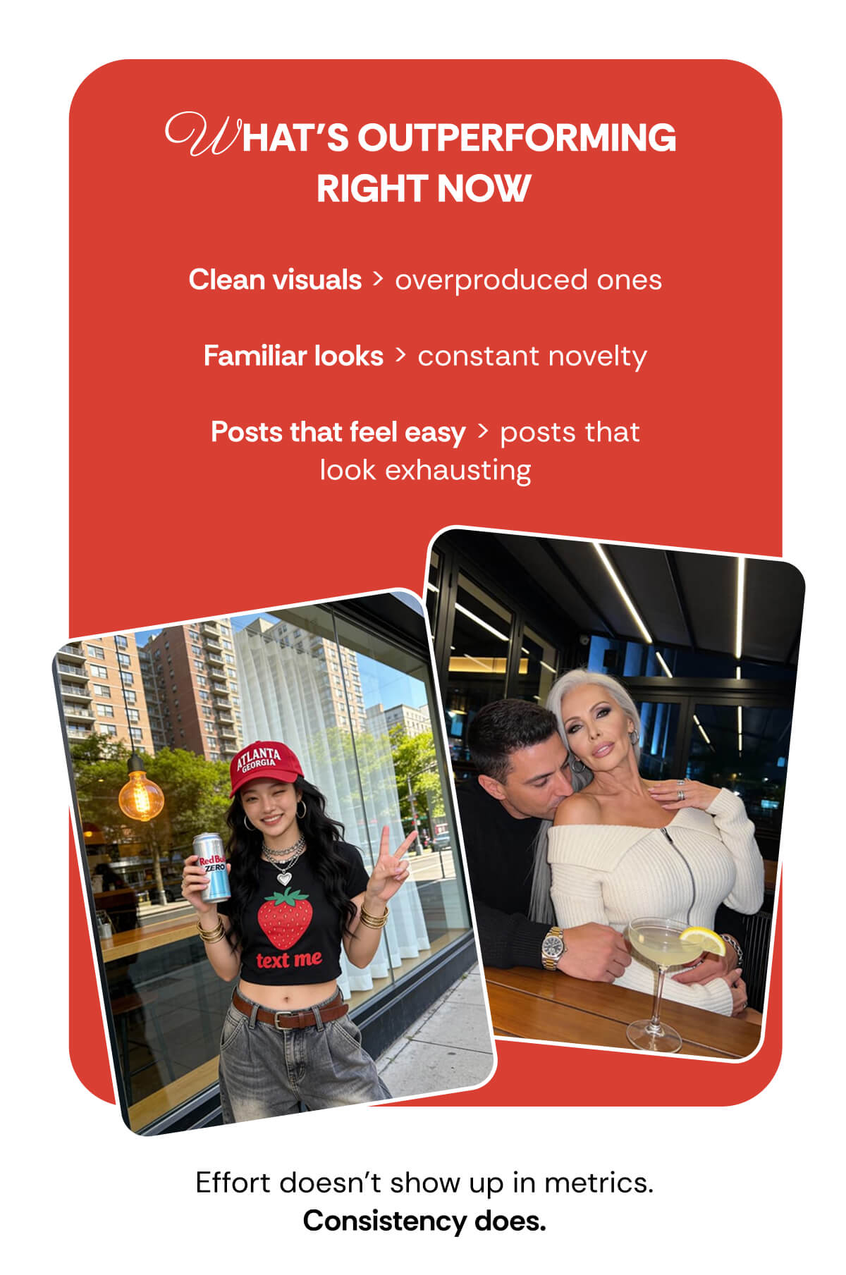 WHAT’S OUTPERFORMING  RIGHT NOW Clean visuals > overproduced ones  Familiar looks > constant novelty  Posts that feel easy > posts that look exhausting Effort doesn’t show up in metrics. Consistency does.