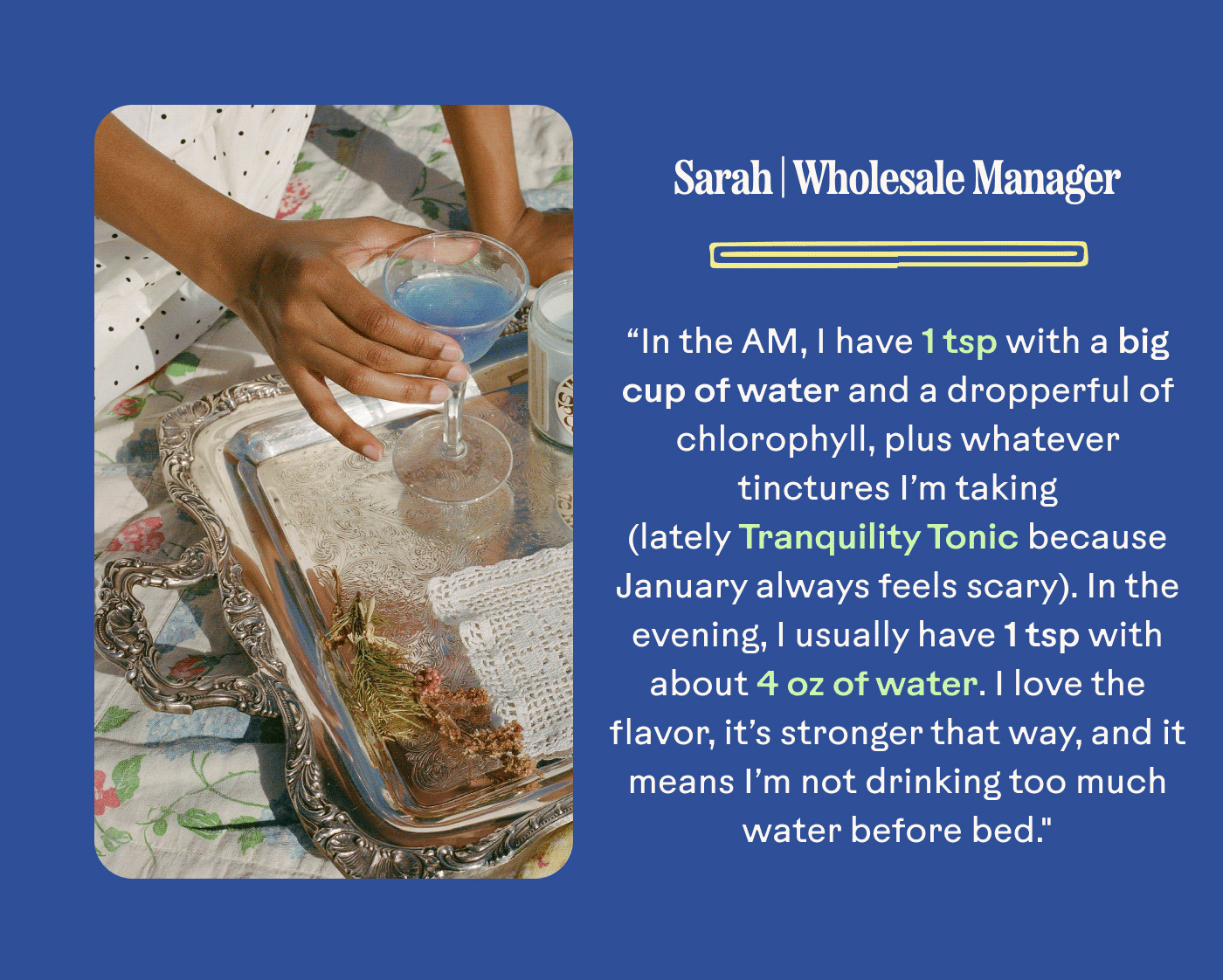 Sarah | Wholesale Manager “In the AM, I have 1 tsp with a big cup of water and a dropperful of chlorophyll, plus whatever tinctures I’m taking (lately Tranquility Tonic because January always feels scary). In the evening, I usually have 1 tsp with about 4 oz of water. I love the flavor, it’s stronger that way, and it means I’m not drinking too much water before bed."