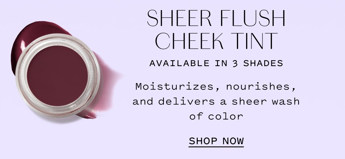 SHEER FLUSH CHEEK TINT AVAILABLE IN 3 SHADES  Moisturizes, nourishes, and delivers a sheer wash of color  SHOP NOW