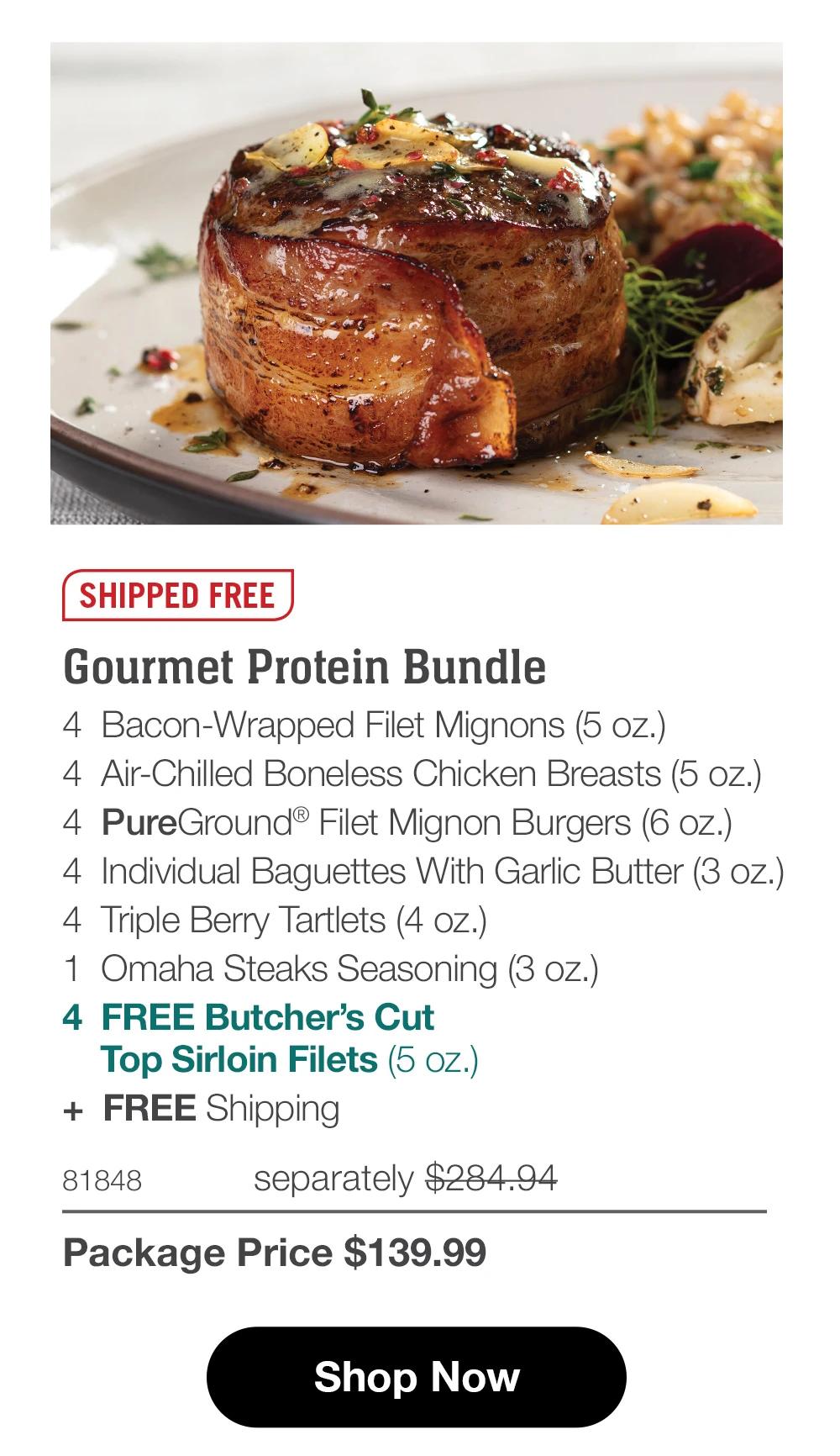 SHIPPED FREE
Gourmet Protein Bundle
4 Bacon-Wrapped Filet Mignons (5 oz.)
4 Air-Chilled Boneless Chicken Breasts (5 oz.)
8 Omaha Steaks Classic Burgers (4 oz.)
4 Individual Baguettes With Garlic Butter (3 oz.)
4 Triple Berry Tartlets (4 oz.)
1 Omaha Steaks Seasoning (3 oz.)
4 FREE Butcher's Cut
Top Sirloin Filets (5 oz.)
+ FREE Shipping
81234
separately $285.93
Package Price $139.99
Shop Now
