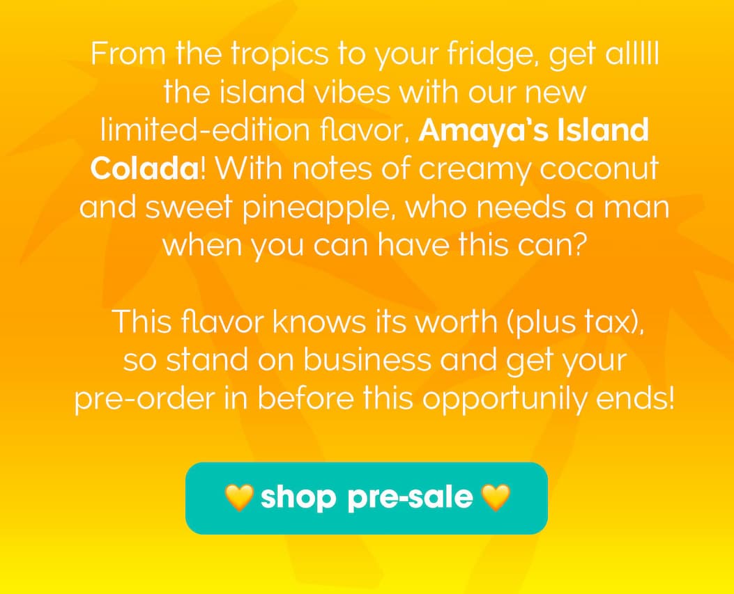 From the tropics to your fridge, get alllll the island vibes with our new limited-edition flavor, Amaya’s Island Colada! With notes of creamy coconut and sweet pineapple, who needs a man when you have this can? This flavor knows its worth (plus tax), so stand on business and get your pre-order in before this opportunily ends! 