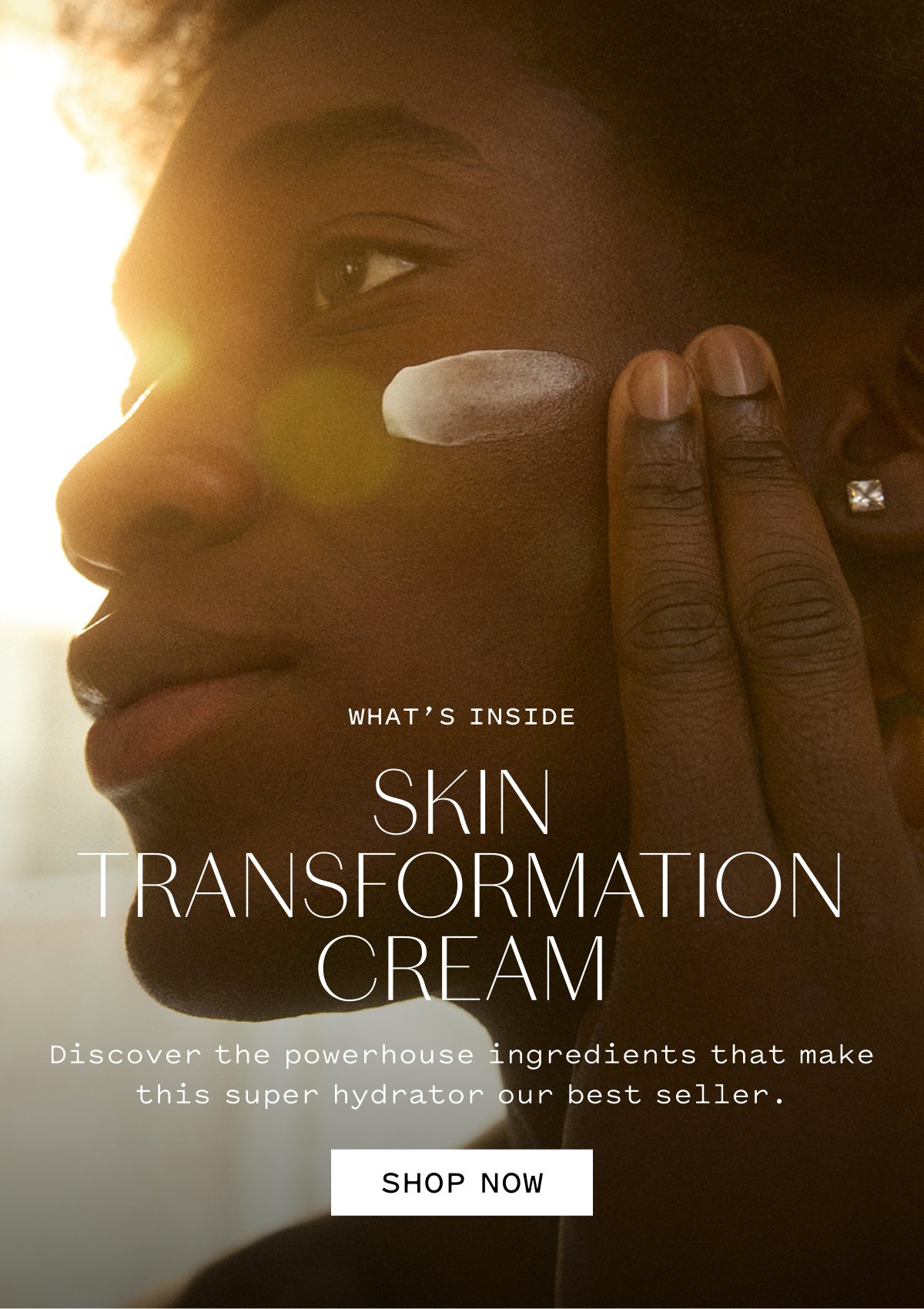 WHAT’S INSIDE SKIN TRANSFORMATION CREAM  Discover the powerhouse ingredients that make this super hydrator our best seller.  SHOP NOW