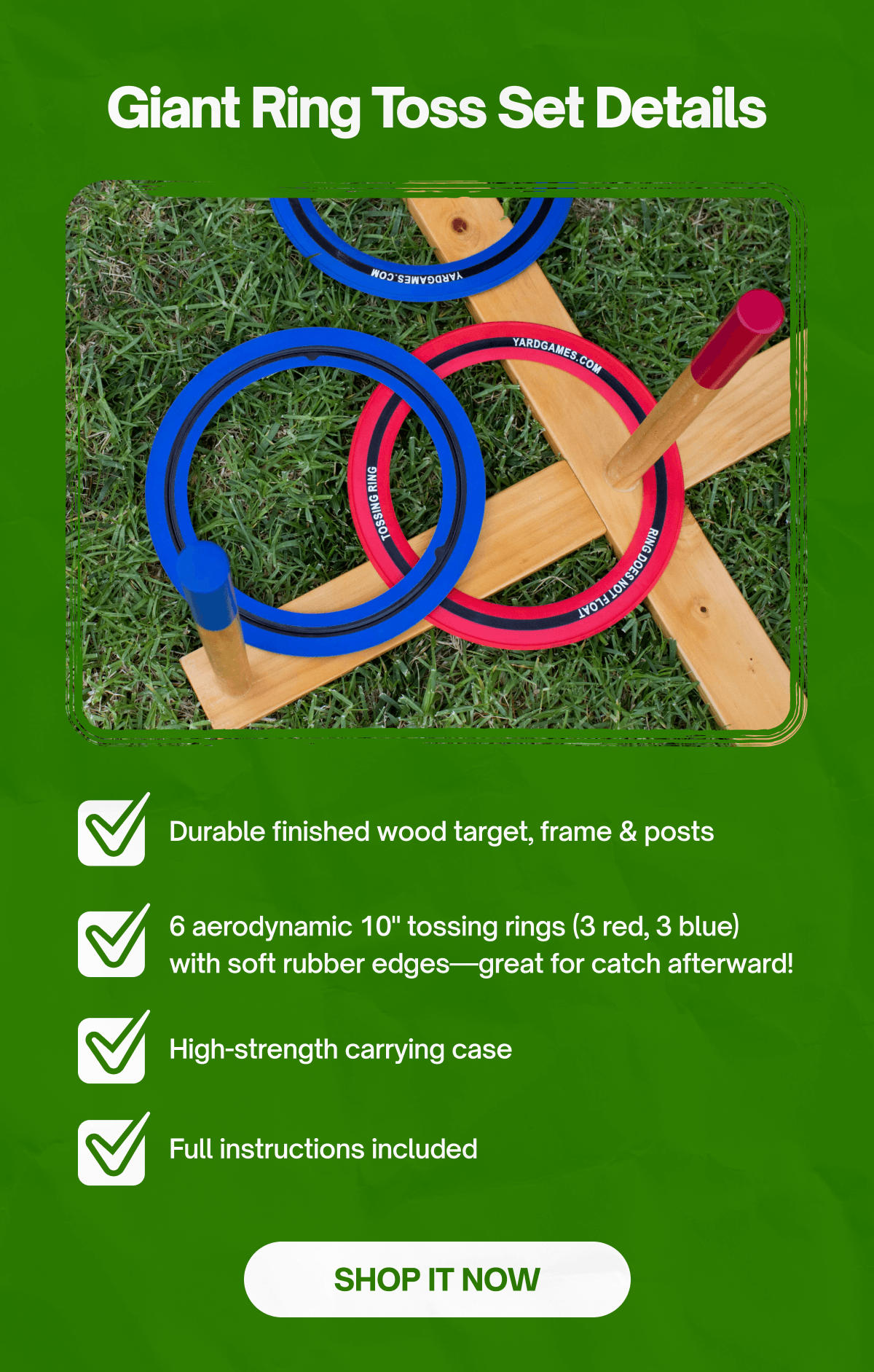 **Giant Ring Toss Set Details**  - Durable finished wood target, frame & posts - 6 aerodynamic 10" tossing rings (3 red, 3 blue) with soft rubber edges—great for catch afterward! - High-strength carrying case - Full instructions included