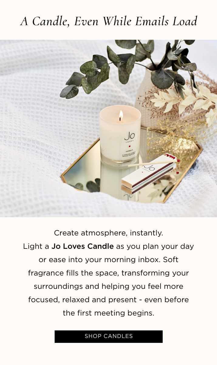 A Candle, Even While Emails Load Create atmosphere, instantly. Light a Jo Loves Candle as you plan your day or ease into your morning inbox. Soft fragrance fills the space, transforming your surroundings and helping you feel more focused, relaxed and present - even before the first meeting begins.