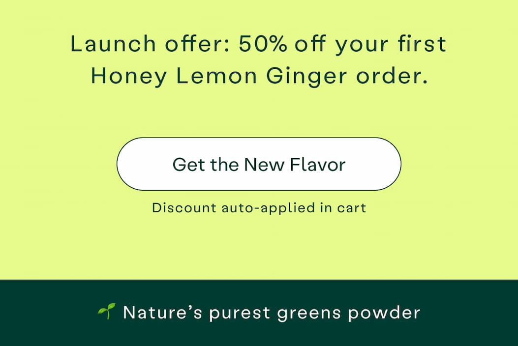 Launch offer, 50% off your first Honey Lemon Ginger order. Get the new flavor, discount auto-applied in cart. Nature's purest greens powder