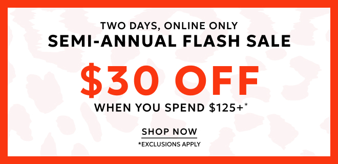 TWO DAYS, ONLINE ONLY SEMI-ANNUAL FLASH SALE. $30 OFF WHEN YOU SPEND $125* SHOP NOW *EXCLUSIONS APPLY