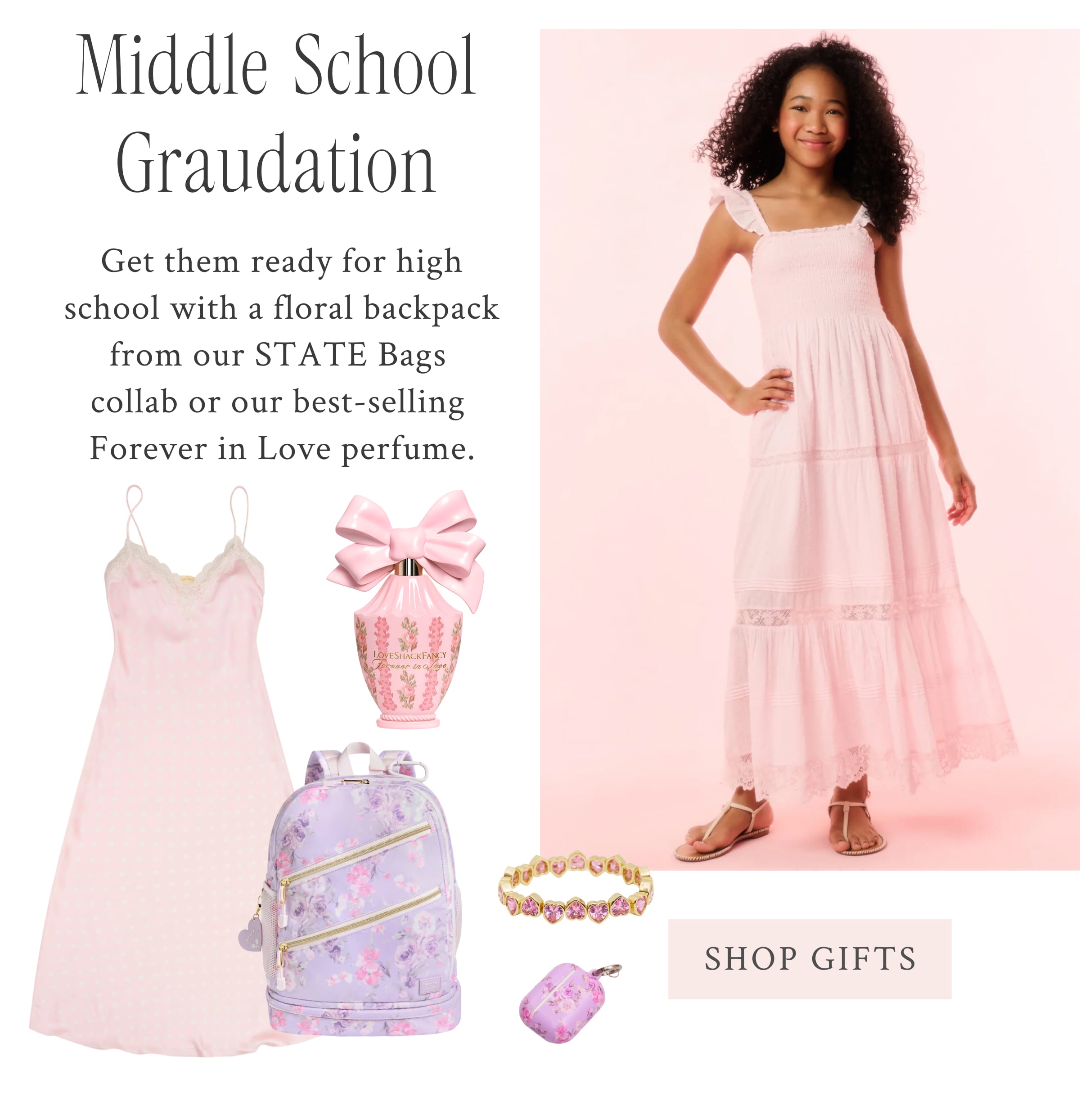 Middle School Graduation Get them ready for high school with a floral backpack from our STATE Bags collab or our best-selling Forever in Love perfume.  <SHOP GIFTS>