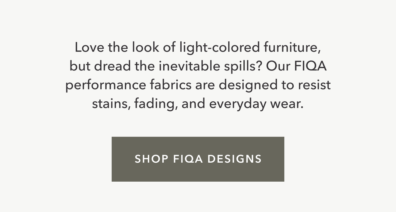Love the look of light-colored furniture, but dread the inevitable spills? Our FIQA performance fabrics are designed to resist stains, fading, and everyday wear.