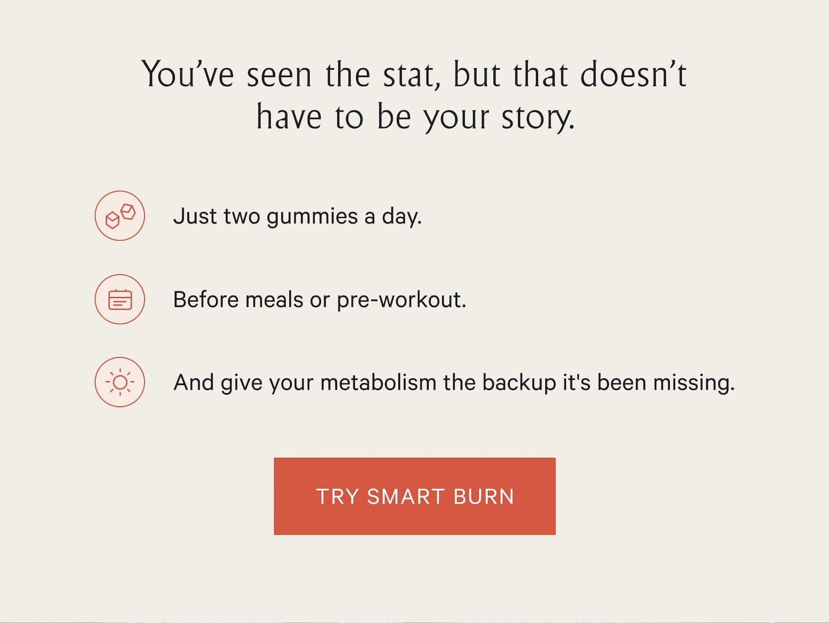 You've seen the stat, but that doesn't have to be your story.  | Just two gummies a day. Before meals or pre-workout.  | Try Smart Burn 