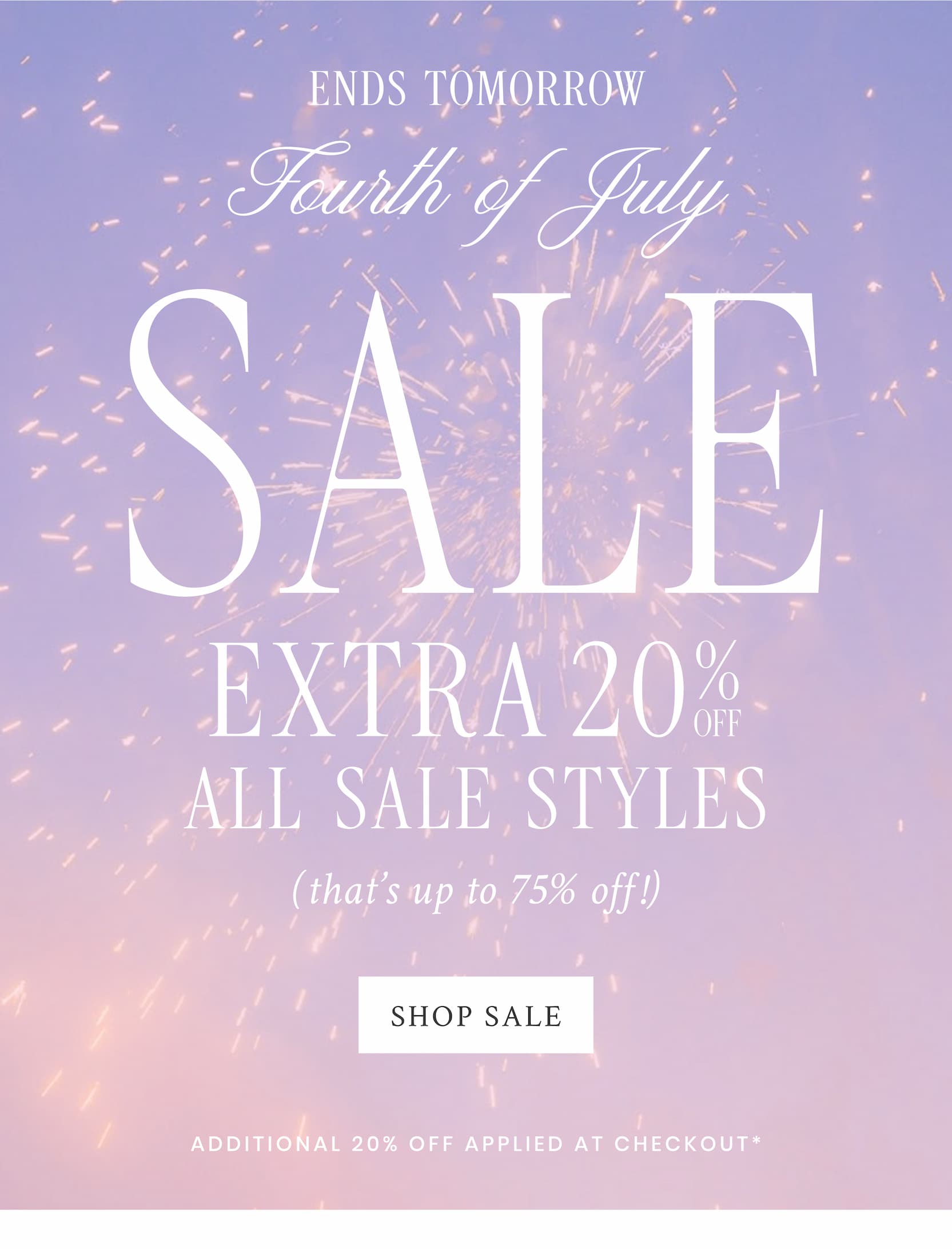 ENDS TOMORROW FOURTH OF JULY SALE  EXTRA 20% OFF ALL SALE STYLES (that's up to 75% off!)<SHOP SALE>