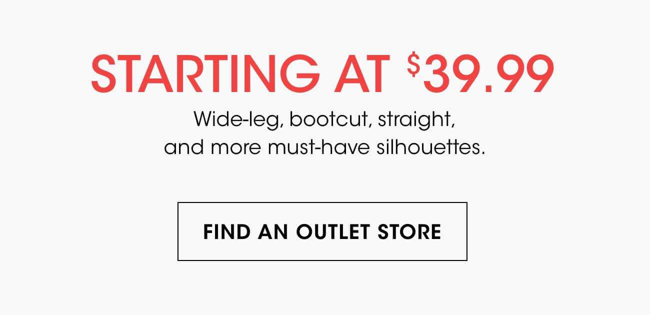 STARTING AT $39.99 | Wide-leg, bootcut, straight, and more must-have silhouettes. | FIND AN OUTLET STORE