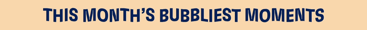THIS MONTH'S BUBBLIEST MOMENTS