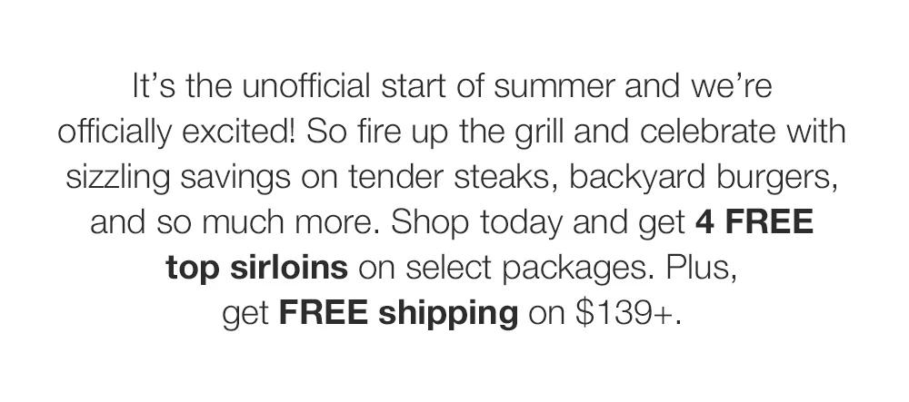 It’s the unofficial start of summer and we’re officially excited! So fire up the grill and celebrate with sizzling savings on tender steaks, backyard burgers, and so much more. Shop today and get 4 FREE top sirloins on select packages. Plus, get FREE shipping on $139+.