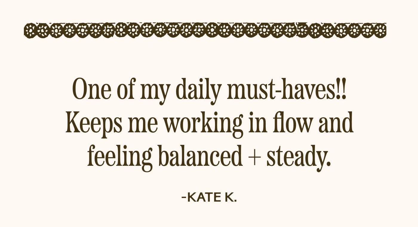 One of my daily must-haves!! Keeps me working in flow and feeling balanced + steady. KATE K