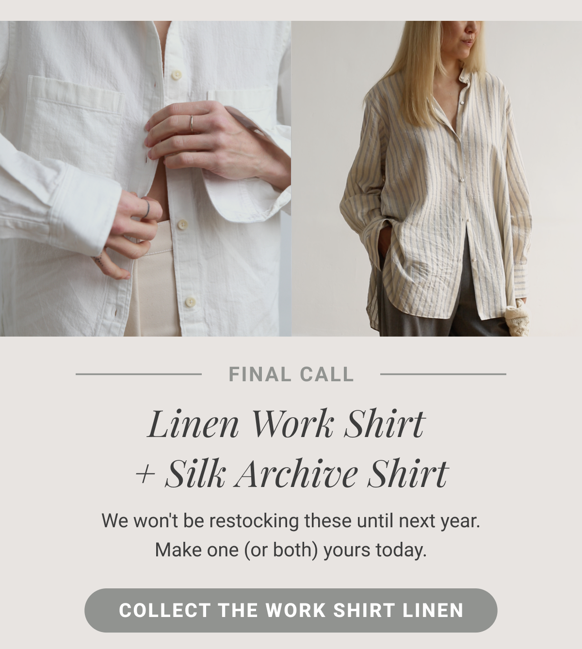 Final Call Linen Work Shirt & Silk Archive Shirt We won't be restocking these until next year. Make one (or both) yours today. Collect the Work Shirt Linen