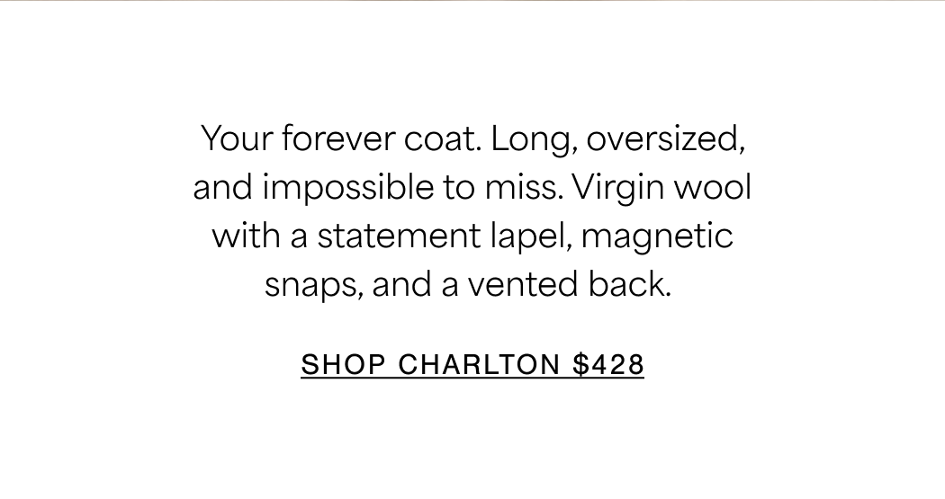 Your forever coat. Long, oversized, and impossible to miss. Virgin wool with a statement lapel, magnetic snaps, and a vented back. SHOP CHARLTON $428