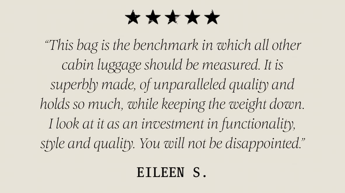★ ★ ★ ★ ★ “This bag is the benchmark in which all other cabin luggage should be measured. It is superbly made, of unparalleled quality and holds so much, while keeping the weight down. I look at it as an investment in functionality, style and quality. You will not be disappointed.” – Eileen S. 