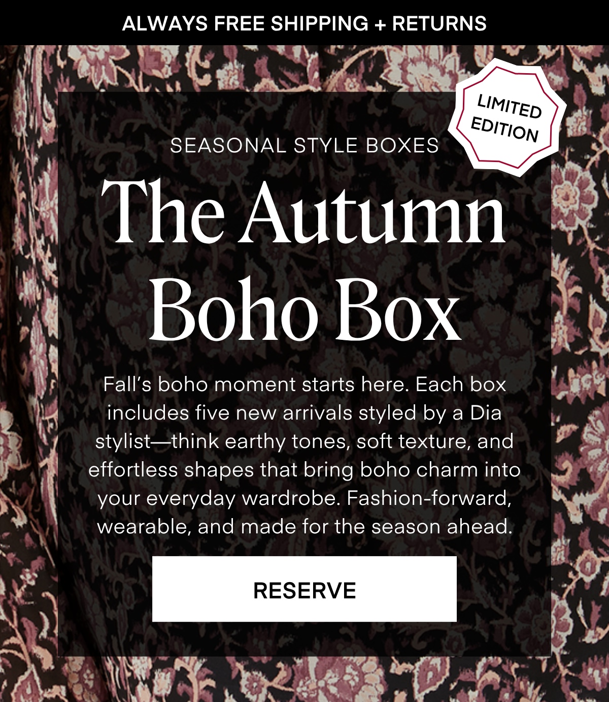 ALWAYS FREE SHIPPING + RETURNS
LIMITED EDITION
SEASONAL STYLE BOXES The Autumn
Boho Box Fall's boho moment starts here. Each box includes five new arrivals styled by a Dia stylist-think earthy tones, soft texture, and effortless shapes that bring boho charm into your everyday wardrobe. Fashion-forward, wearable, and made for the season ahead RESERVE