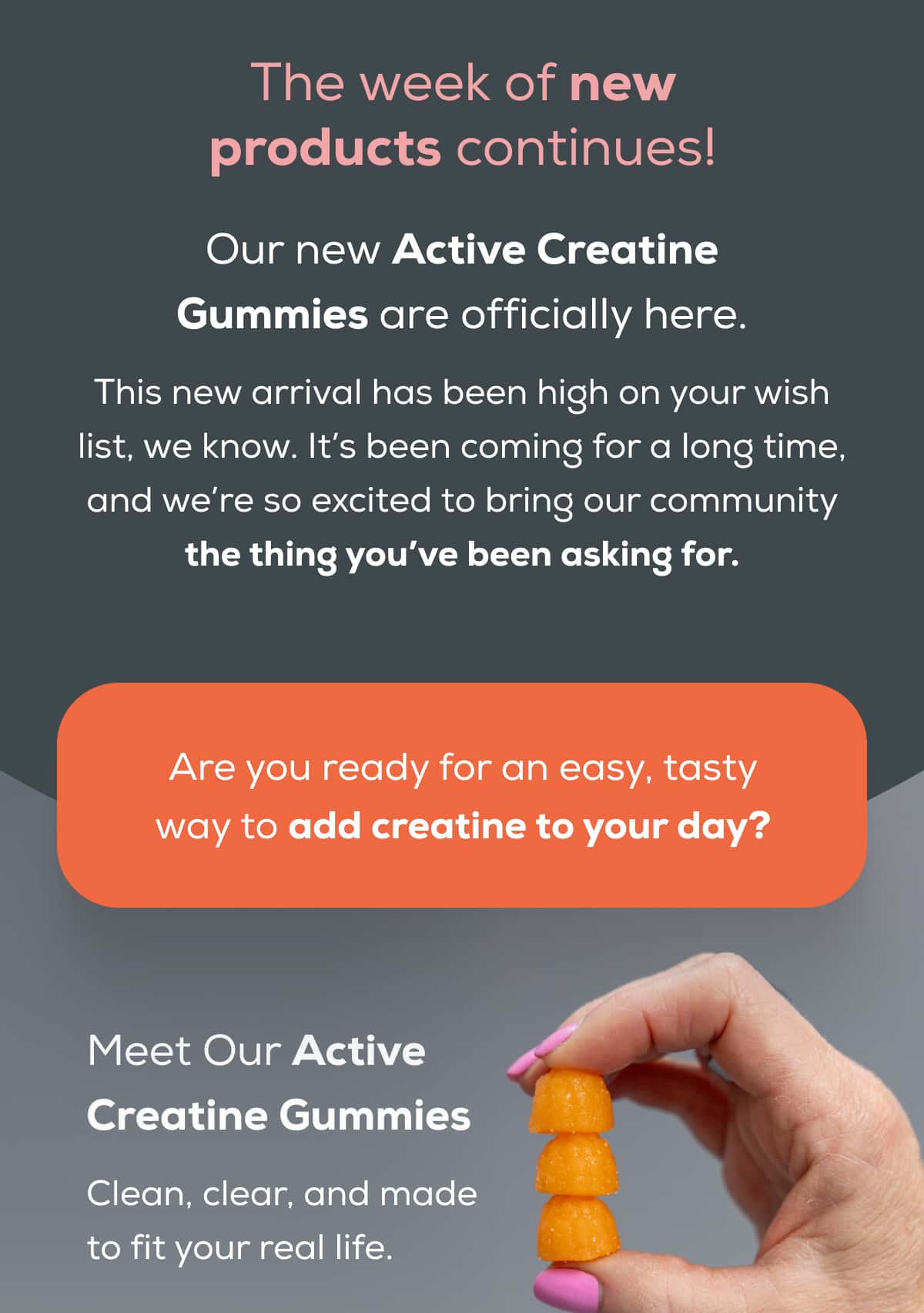 The week of new products continues!  Our new Active Creatine Gummies are officially here.  This new arrival has been high on your wish list, we know. It’s been coming for a long time, and we’re so excited to bring our community the thing you’ve been asking for. Are you ready for an easy, tasty way to add creatine to your day?   Meet Our Active Creatine Gummies Clean, clear, and made to fit your real life.