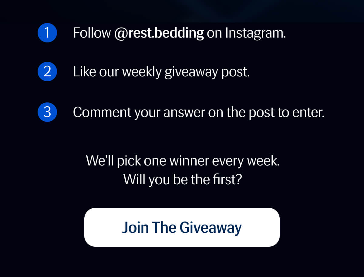 1. Follow @rest.bedding on Instagram. | 2. Like our weekly giveaway post. | 3. Comment your answer on the post to enter. | We'll pick one winner every week. | Will you be the first? | Join The Giveaway