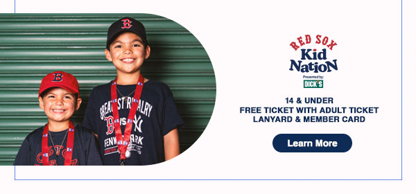 Red Sox Kid Nation presented by DICK'S Sporting Goods: 14 and under. Free ticket with adult ticket. Lanyard and member card. Learn More.
