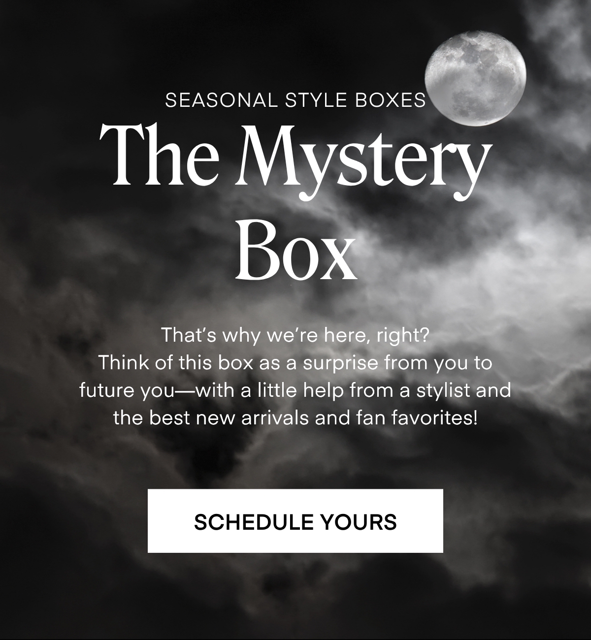 SEASONAL STYLE BOXES The Mystery Box That's why we're here, right? Think of this box as a surprise from you to future you-with a little help from a stylist and the best new arrivals and fan favorites! SCHEDULE YOURS