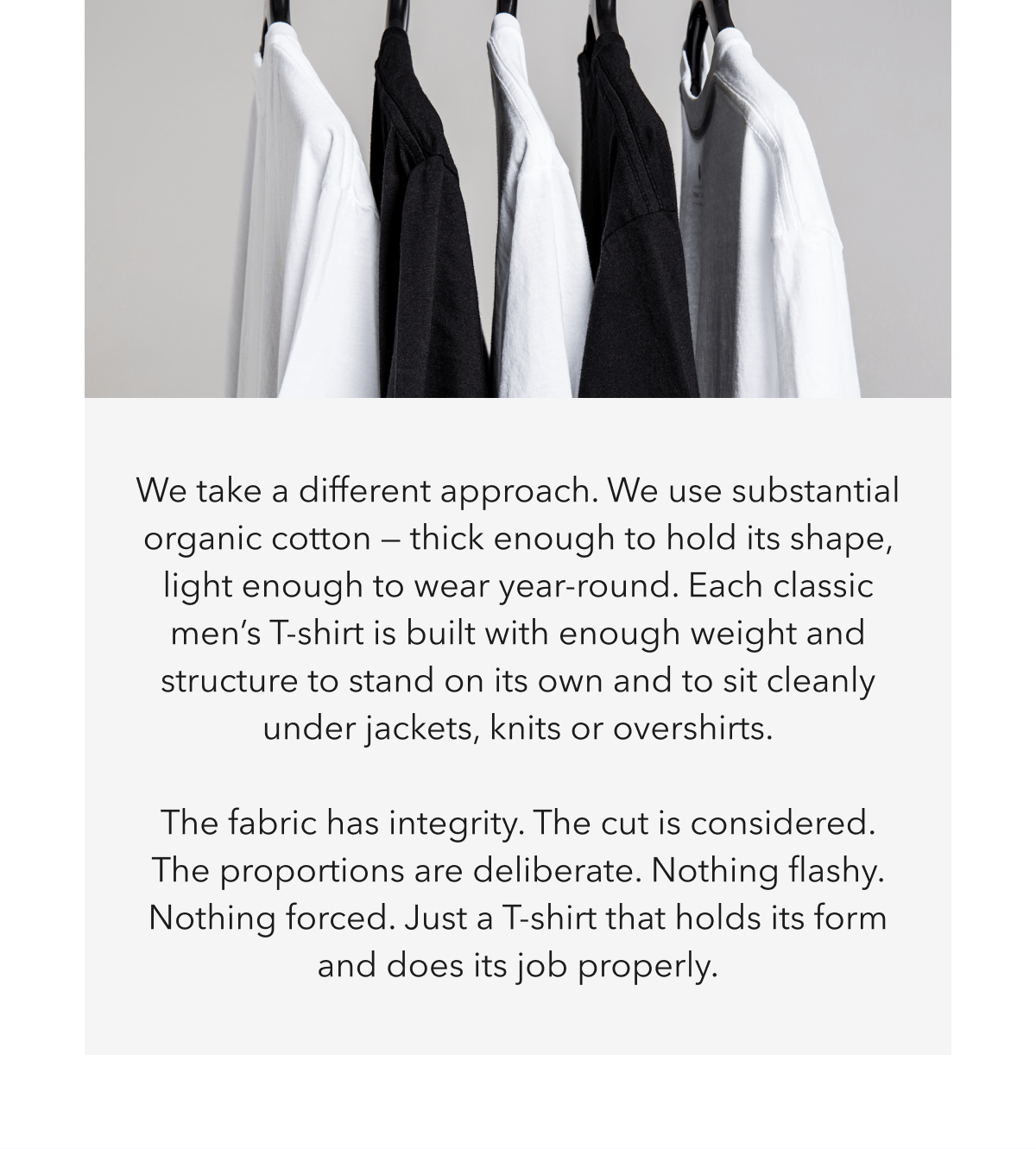 We take a different approach. We use substantial organic cotton — thick enough to hold its shape, light enough to wear year-round. Each classic men’s T-shirt is built with enough weight and structure to stand on its own and to sit cleanly under jackets, knits or overshirts. &nbsp; The fabric has integrity. The cut is considered. The proportions are deliberate. Nothing flashy. Nothing forced. Just a T-shirt that holds its form and does its job properly.