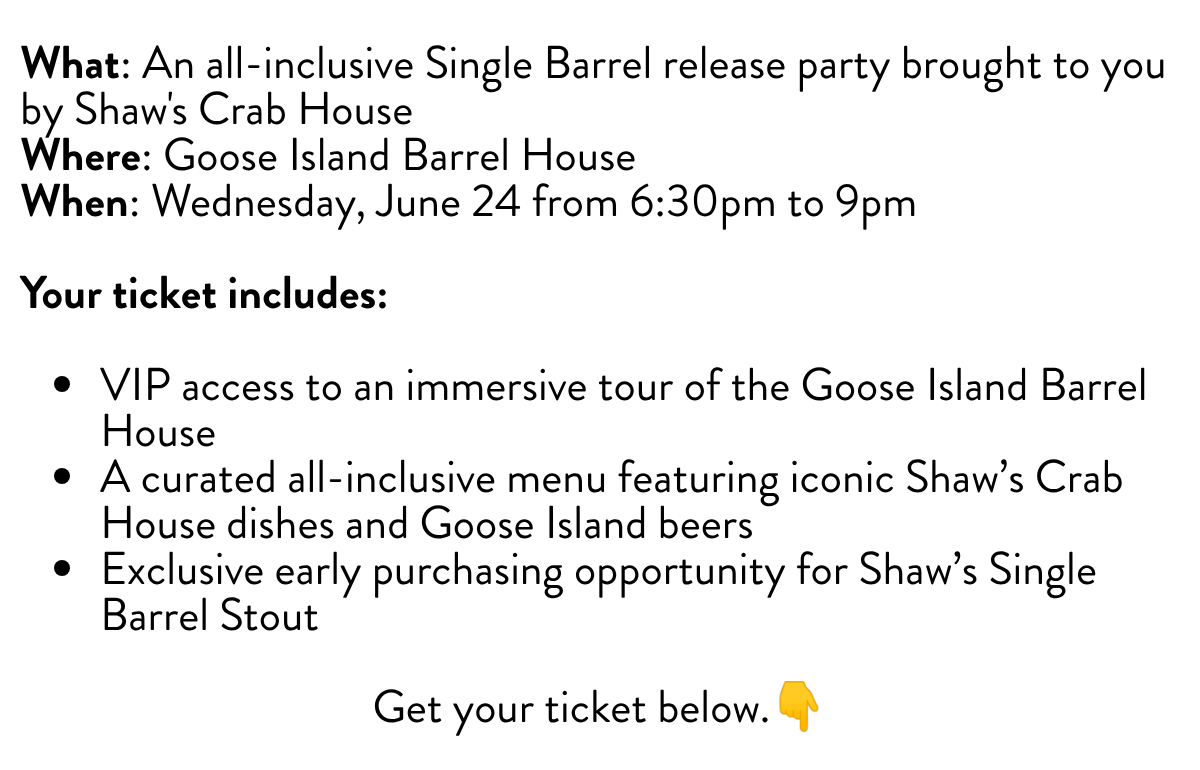 What: An all-inclusive Single Barrel release party brought to you by Shaw's Crab HouseWhere: Goose Island Barrel HouseWhen: Wednesday, June 24 from 6:30pm to 9pm Your ticket includes:VIP access to an immersive tour of the Goose Island Barrel HouseA curated all-inclusive menu featuring iconic Shaw's Crab House dishes and Goose Island beersExclusive early purchasing opportunity for Shaw's Single Barrel StoutGet your ticket below.👇
