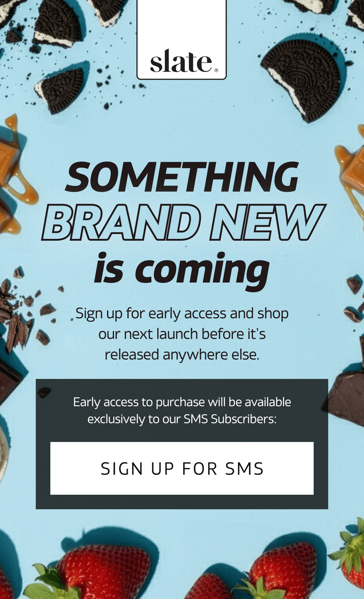 Something Brand New Is Coming | Sign up for early access and shop our next launch before it's released anywhere else. Early access to purchase will be available exclusively to our SMS subscribers: SIGN UP FOR SMS