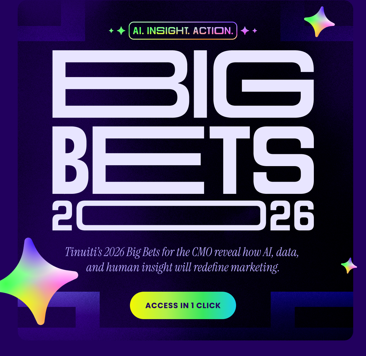 AI. Insight. Action. BIG BETS 2026 Tinuiti’s 2026 Big Bets for the CMO reveal how AI, data, and human insight will redefine marketing. ACCESS IN 1 CLICK