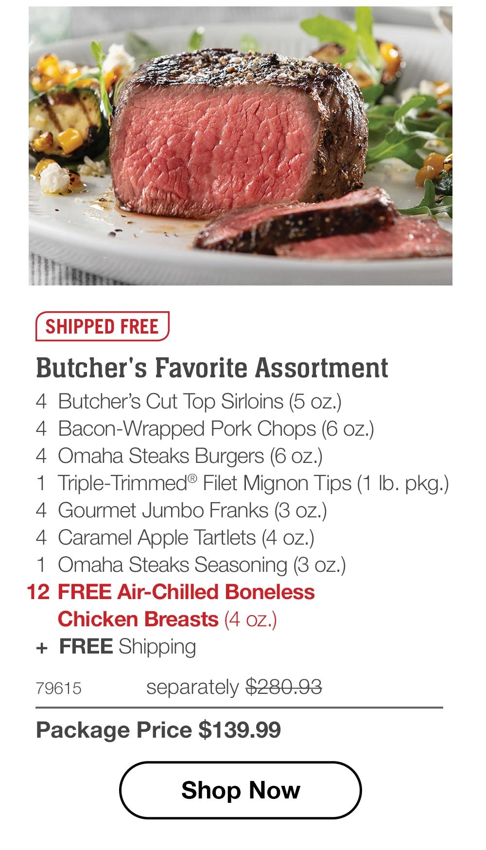 SHIPPED FREE | Butcher's Favorite Assortment - 4 Butcher's Cut Top Sirloins (5 oz.) - 4 Bacon-Wrapped Pork Chops (6 oz.) - 4 Omaha Steaks Burgers (6 oz.) - 1 Triple-Trimmed® Filet Mignon Tips (1 lb. pkg.) - 4 Gourmet Jumbo Franks (3 oz.) - 4 Caramel Apple Tartlets (4 oz.) - 1 Omaha Steaks Seasoning (3 oz.) - 12 FREE Air-Chilled Boneless Chicken Breasts (4 oz.) + FREE Shipping - 79615 separately $280.93 | Package Price $139.99 || Shop Now