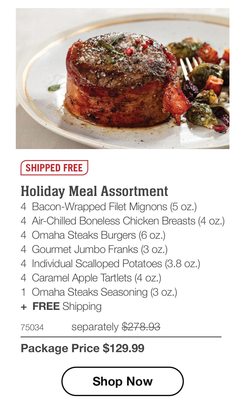 SHIPPED FREE
Holiday Meal Assortment
4 Bacon-Wrapped Filet Mignons (5 oz.)
4 Air-Chilled Boneless Chicken Breasts (4 oz.)
4 Omaha Steaks Burgers (6 oz.)
4 Gourmet Jumbo Franks (3 oz.)
4 Individual Scalloped Potatoes (3.8 oz.)
4 Caramel Apple Tartlets (4 oz.)
1 Omaha Steaks Seasoning (3 oz.)
+ FREE Shipping
75034
separately $278.93
Package Price $129.99
Shop Now
