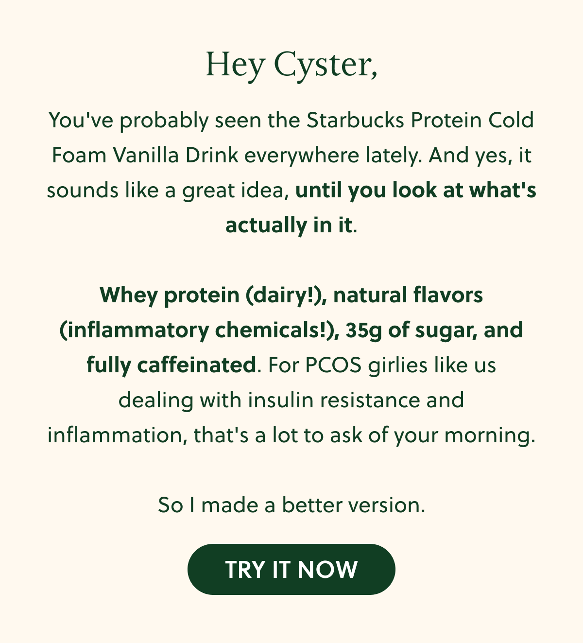 Hey Cyster, You've probably seen the Starbucks Protein Cold Foam Vanilla Drink everywhere lately. And yes, it sounds like a great idea, until you look at what's actually in it. Whey protein (dairy!), natural flavors (inflammatory chemicals!), 35g of sugar, and fully caffeinated. For PCOS girlies like us dealing with insulin resistance and inflammation, that's a lot to ask of your morning. So I made a better version. TRY IT NOW