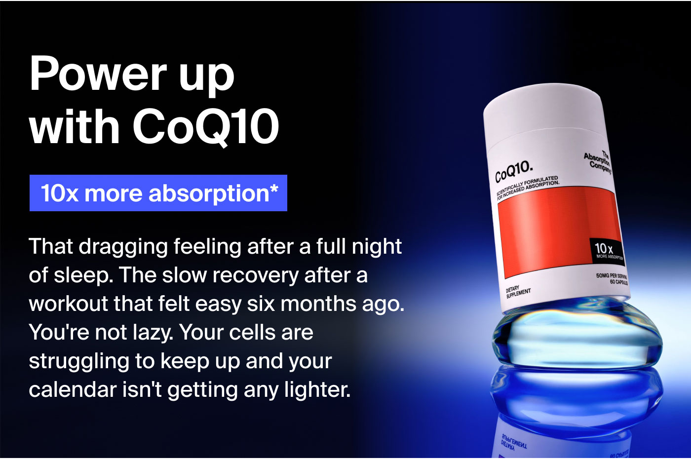 Power up with CoQ10. 10x more absorption That dragging feeling after a full night of sleep? The slow recovery after a workout that felt easy six months ago? That's not laziness. That's your cells struggling to keep up and your calendar isn’t getting any lighter.