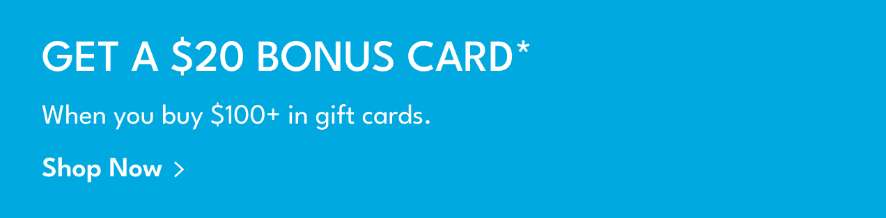 Get A $20 Bonus Card* | When you buy $100+ in gift cards. | Shop Now >
