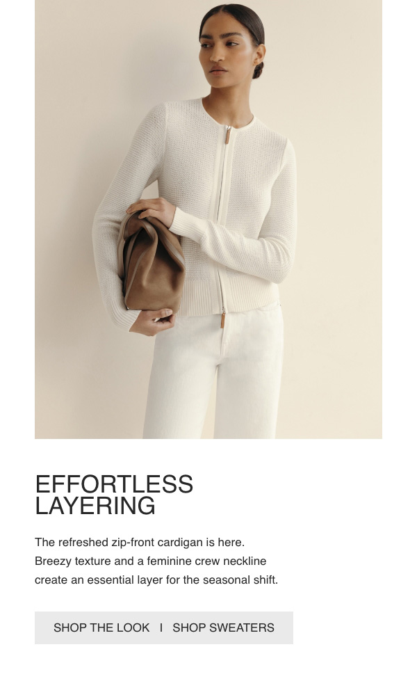 EFFORTLESSLAYERING - The refreshed zip-front cardigan is here. Breezy texture and a feminine crew neckline create an essential layer for the seasonal shift. - [SHOP THE LOOK] - [SHOP SWEATERS]