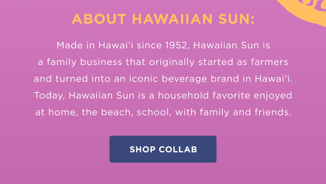 About Hawaiian Sun:  Made in Hawai‘i&nbsp;since 1952, Hawaiian Sun is a family business that originally started as farmers and turned into an iconic beverage brand in Hawai‘i. Today, Hawaiian Sun is a household favorite enjoyed at home, the beach, school, with family and friends.
