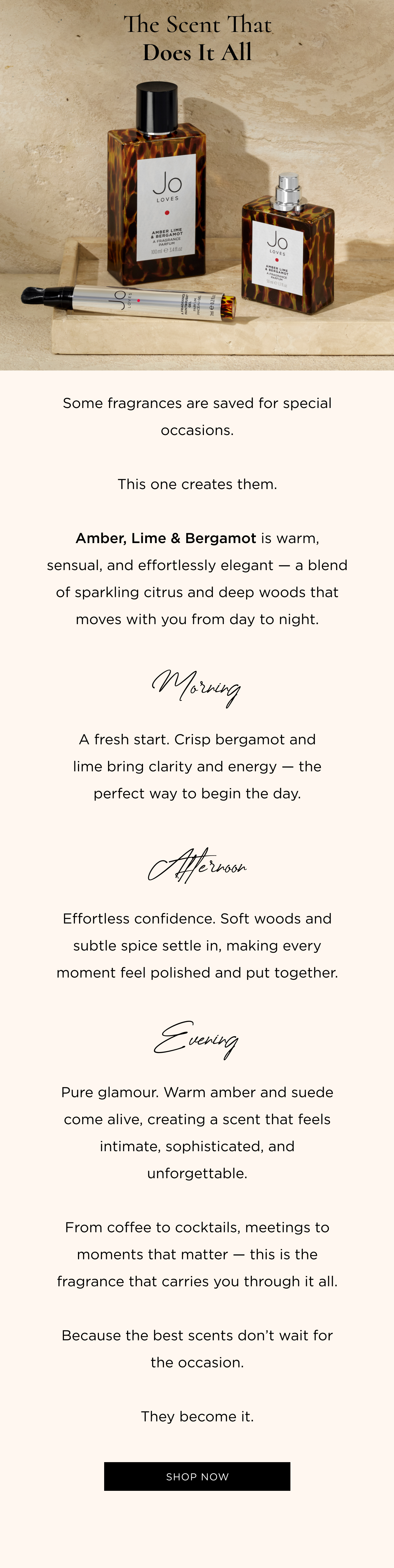 Some fragrances are saved for special occasions. This one creates them. Amber, Lime & Bergamot is warm, sensual, and effortlessly elegant — a blend of sparkling citrus and deep woods that moves with you from day to night. Morning A fresh start. Crisp bergamot and lime bring clarity and energy — the perfect way to begin the day. Afternoon Effortless confidence. Soft woods and subtle spice settle in, making every moment feel polished and put together. Evening Pure glamour. Warm amber and suede come alive, creating a scent that feels intimate, sophisticated, and unforgettable. From coffee to cocktails, meetings to moments that matter — this is the fragrance that carries you through it all. Because the best scents don’t wait for the occasion. They become it.