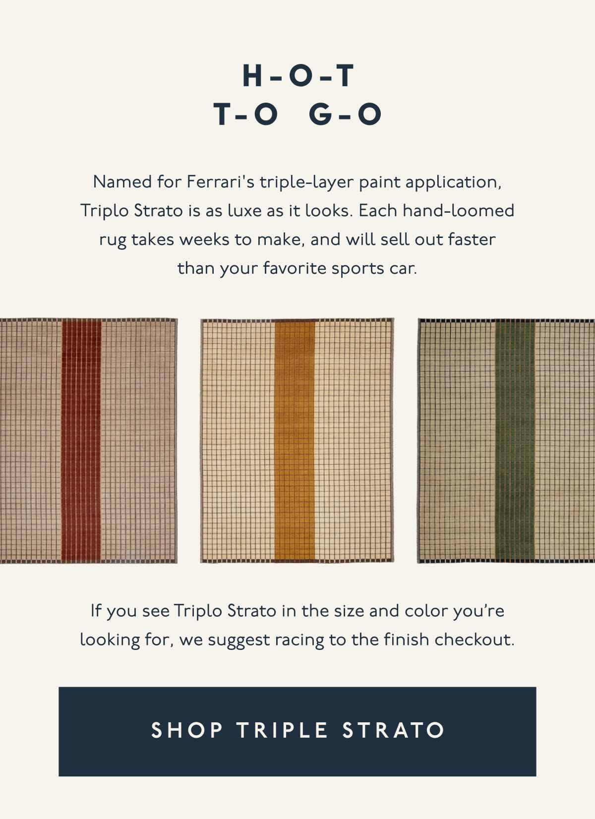 H-O-T T-O G-O | Named for Ferrari's triple-layer paint application, Triplo Strato is as luxe as it looks. Each hand-loomed rug takes weeks to make, and will sell out faster than your favorite sports car. | If you see Triplo Strato in the size and color you’re looking for, we suggest racing to the finish checkout. | [ SHOP TRIPLE STRATO ]