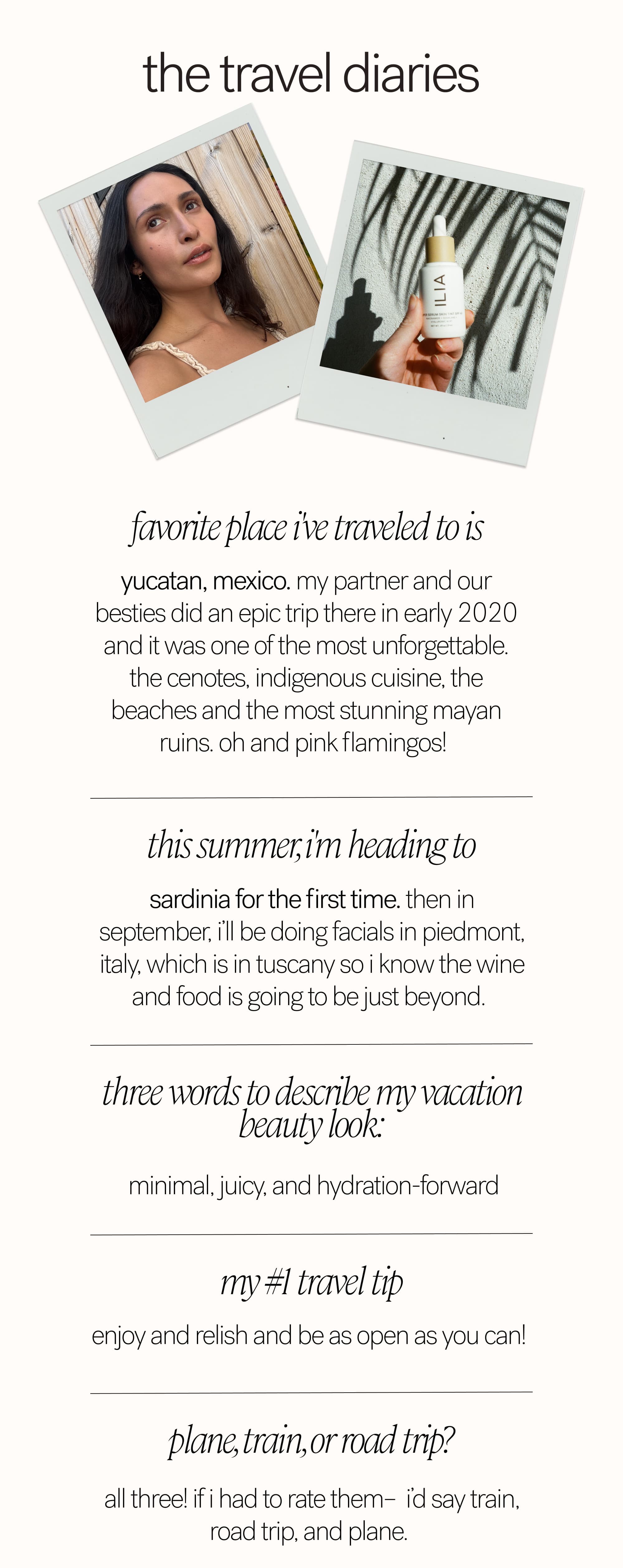the travel diaries Favorite place I've traveled to is  Yucatan, Mexico. My partner and our besties did an epic trip there in early 2020 and it was one of the most unforgettable. The cenotes, indigenous cuisine, the beaches and the most stunning Mayan ruins. Oh and pink flamingos!&nbsp; This summer, I'm heading to Sardinia for the first time. Then in September, I’ll be doing facials in Piedmont, Italy, which is in Tuscany so I know the wine and food is going to be just beyond.&nbsp; Three words to describe my vacation beauty look:   minimal, juicy, and hydration-forward My #1 travel tip enjoy and relish and be as open as you can!&nbsp;  plane, train, or road trip?  all three! If I had to rate them–&nbsp; I’d say train, road trip, and plane.&nbsp;